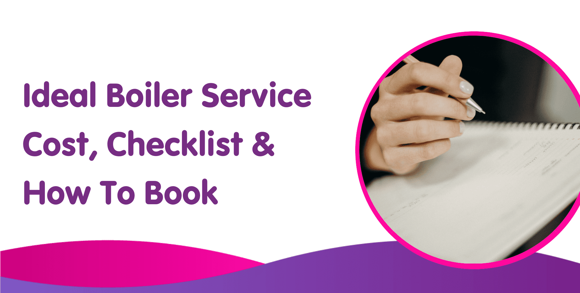 Text reads, "Ideal Boiler Service Cost, Checklist & How to Book." On the right, a circular image shows a hand writing in a notebook. The background features purple and pink waves at the bottom, highlighting information also crucial for new boilers and gas boiler installation.
